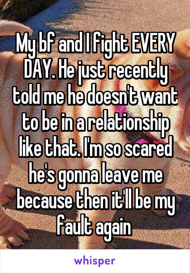 My bf and I fight EVERY DAY. He just recently told me he doesn't want to be in a relationship like that. I'm so scared he's gonna leave me because then it'll be my fault again 