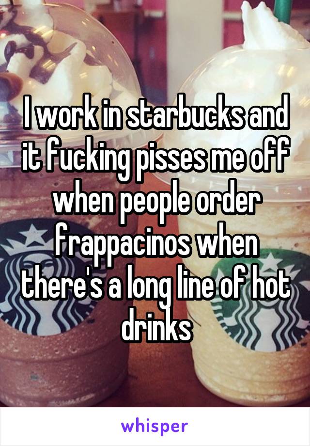 I work in starbucks and it fucking pisses me off when people order frappacinos when there's a long line of hot drinks