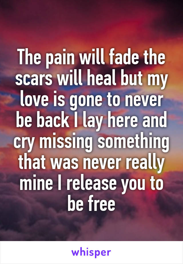 The pain will fade the scars will heal but my love is gone to never be back I lay here and cry missing something that was never really mine I release you to be free
