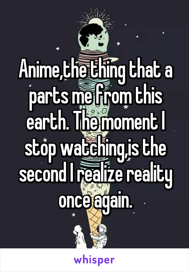 Anime,the thing that a parts me from this earth. The moment I stop watching,is the second I realize reality once again.