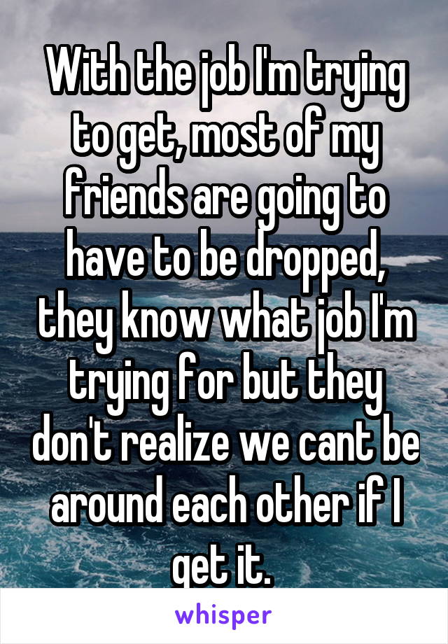 With the job I'm trying to get, most of my friends are going to have to be dropped, they know what job I'm trying for but they don't realize we cant be around each other if I get it. 