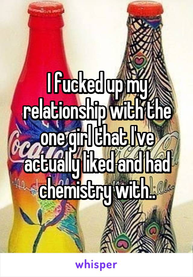 I fucked up my relationship with the one girl that I've actually liked and had chemistry with..
