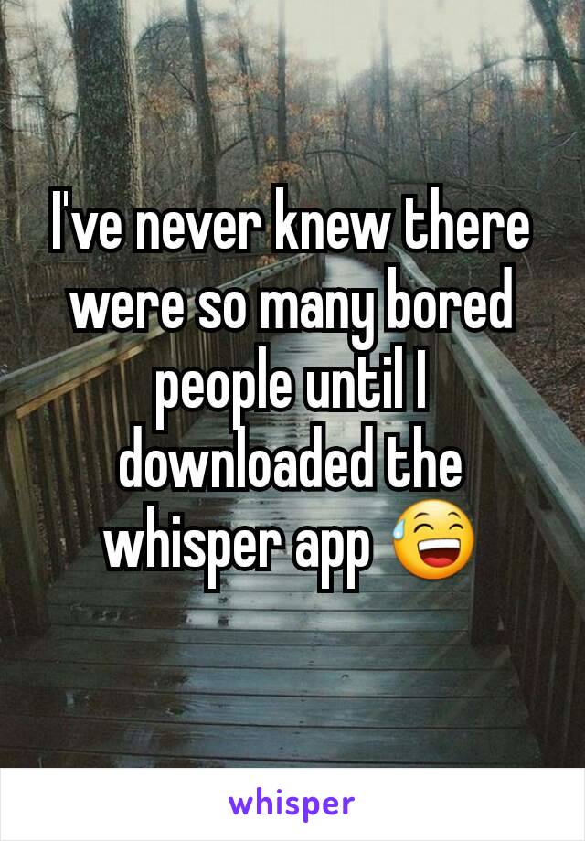 I've never knew there were so many bored people until I downloaded the whisper app 😅