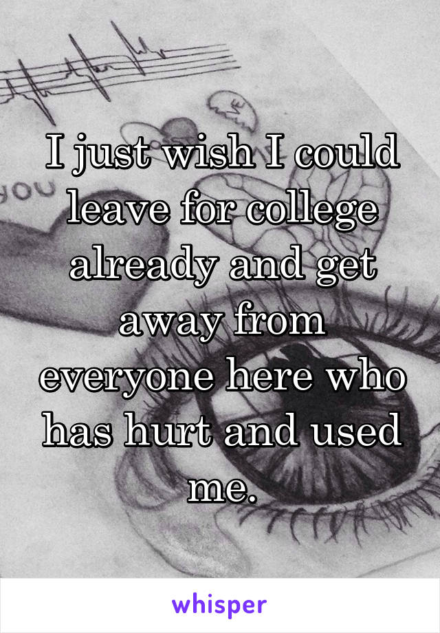 I just wish I could leave for college already and get away from everyone here who has hurt and used me.