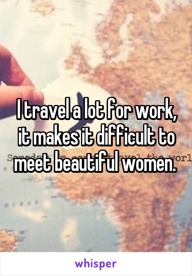 I travel a lot for work, it makes it difficult to meet beautiful women. 