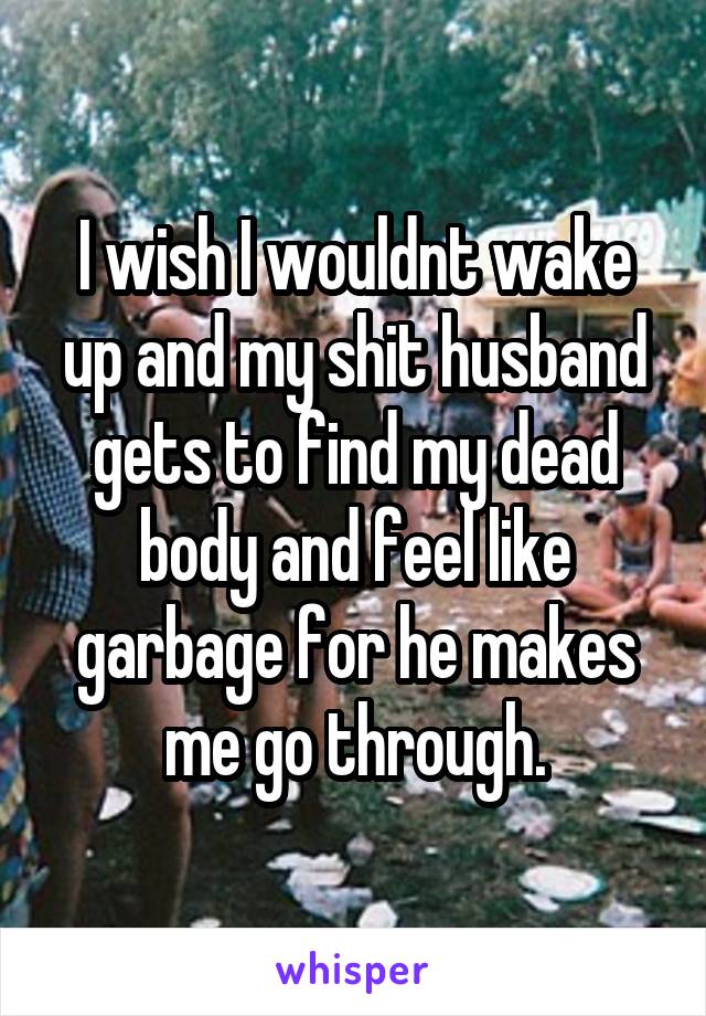 I wish I wouldnt wake up and my shit husband gets to find my dead body and feel like garbage for he makes me go through.