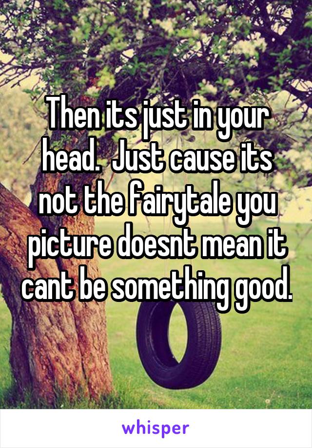 Then its just in your head.  Just cause its not the fairytale you picture doesnt mean it cant be something good. 