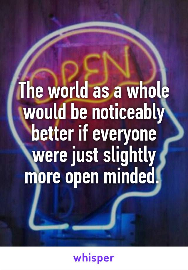 The world as a whole would be noticeably better if everyone were just slightly more open minded. 