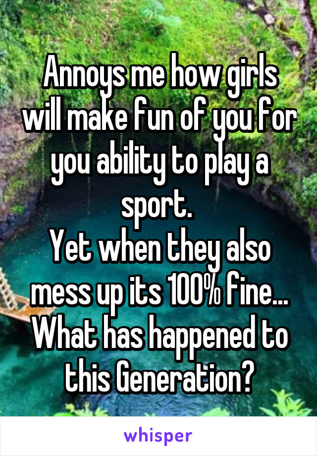 Annoys me how girls will make fun of you for you ability to play a sport. 
Yet when they also mess up its 100% fine...
What has happened to this Generation?