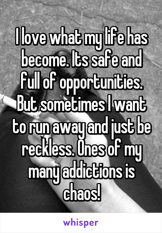 I love what my life has become. Its safe and full of opportunities. But sometimes I want to run away and just be reckless. Ones of my many addictions is chaos!