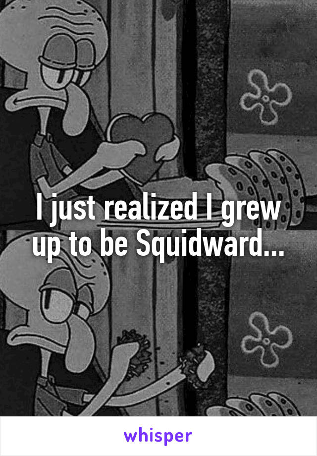I just realized I grew up to be Squidward...
