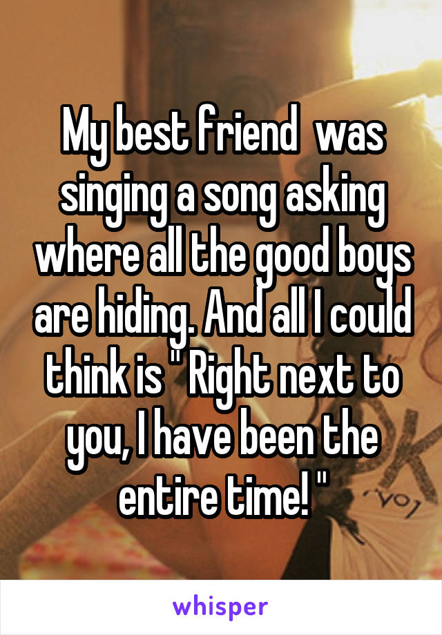My best friend  was singing a song asking where all the good boys are hiding. And all I could think is " Right next to you, I have been the entire time! "