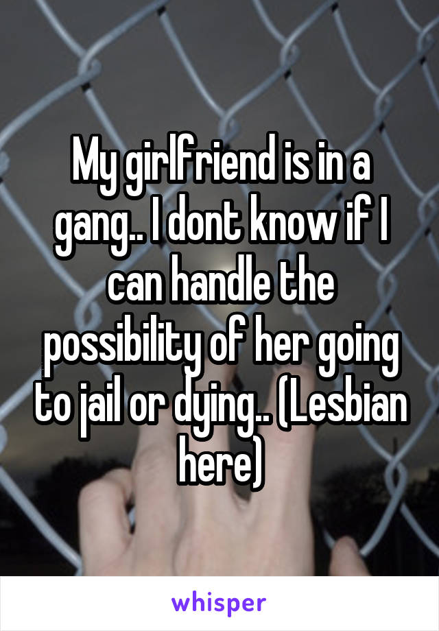 My girlfriend is in a gang.. I dont know if I can handle the possibility of her going to jail or dying.. (Lesbian here)