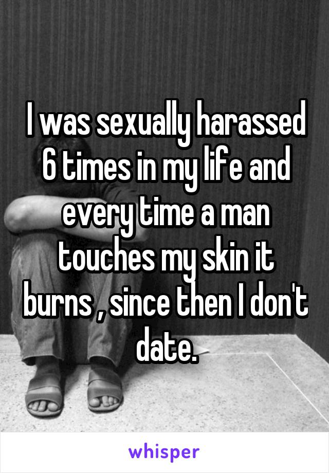 I was sexually harassed 6 times in my life and every time a man touches my skin it burns , since then I don't date.