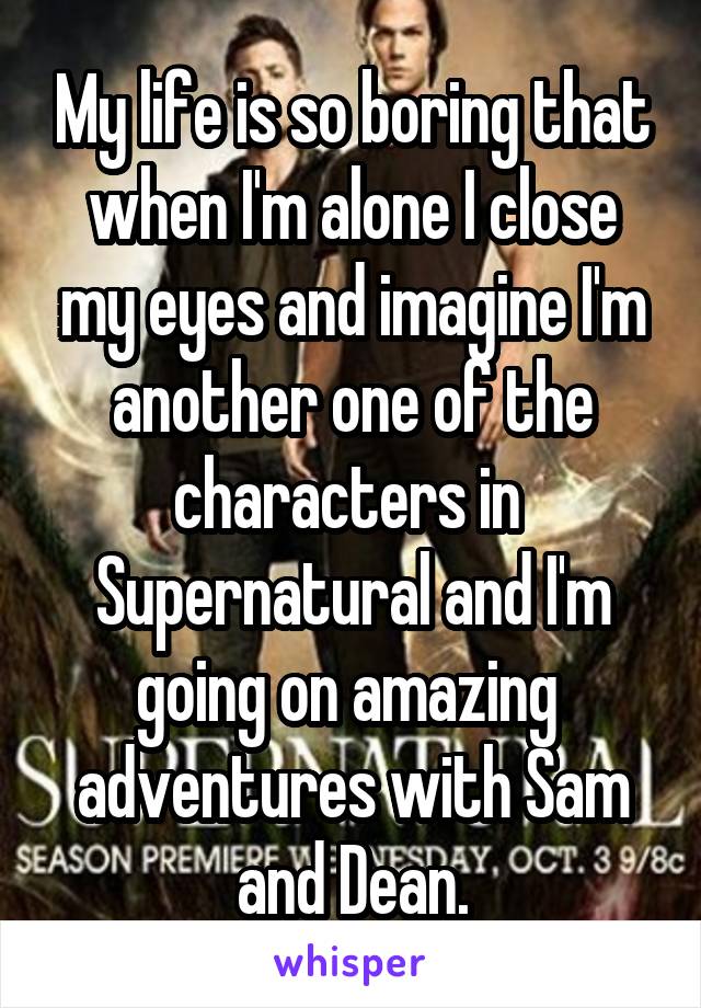My life is so boring that when I'm alone I close my eyes and imagine I'm another one of the characters in  Supernatural and I'm going on amazing  adventures with Sam and Dean.