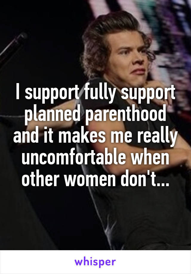 I support fully support planned parenthood and it makes me really uncomfortable when other women don't...