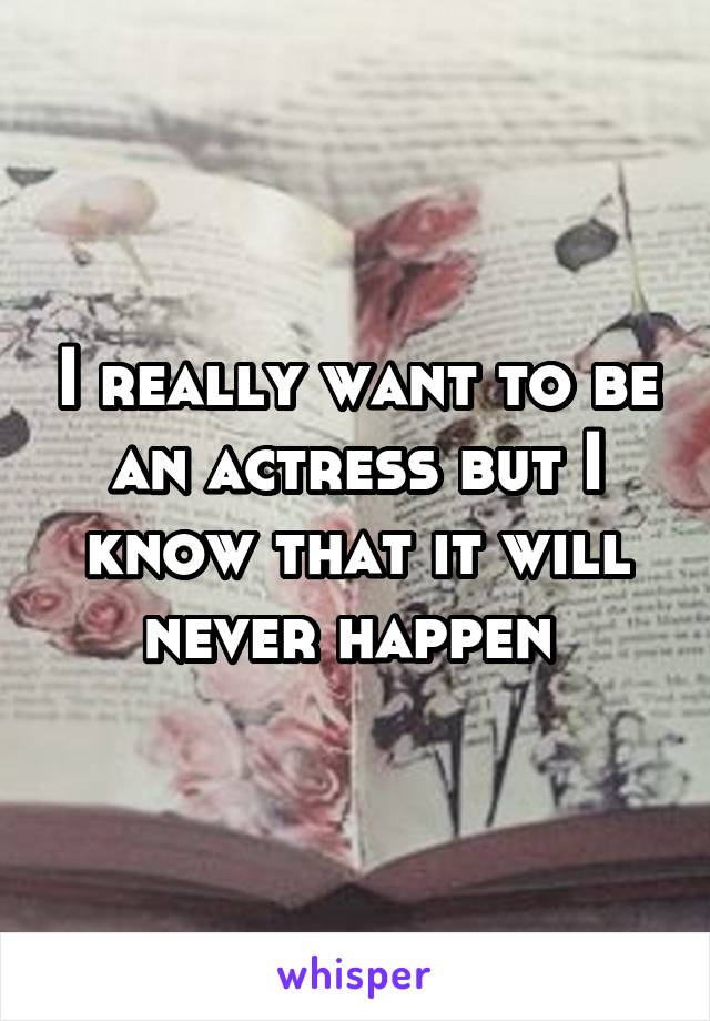 I really want to be an actress but I know that it will never happen 