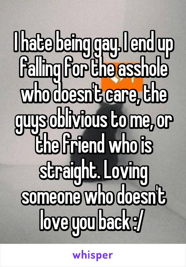 I hate being gay. I end up falling for the asshole who doesn't care, the guys oblivious to me, or the friend who is straight. Loving someone who doesn't love you back :/ 