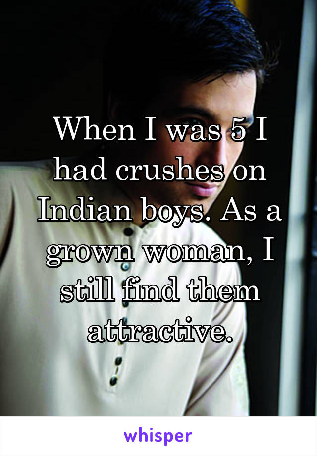When I was 5 I had crushes on Indian boys. As a grown woman, I still find them attractive.