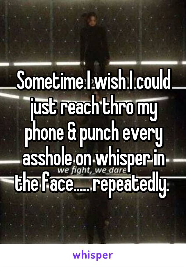 Sometime I wish I could just reach thro my phone & punch every asshole on whisper in the face..... repeatedly. 