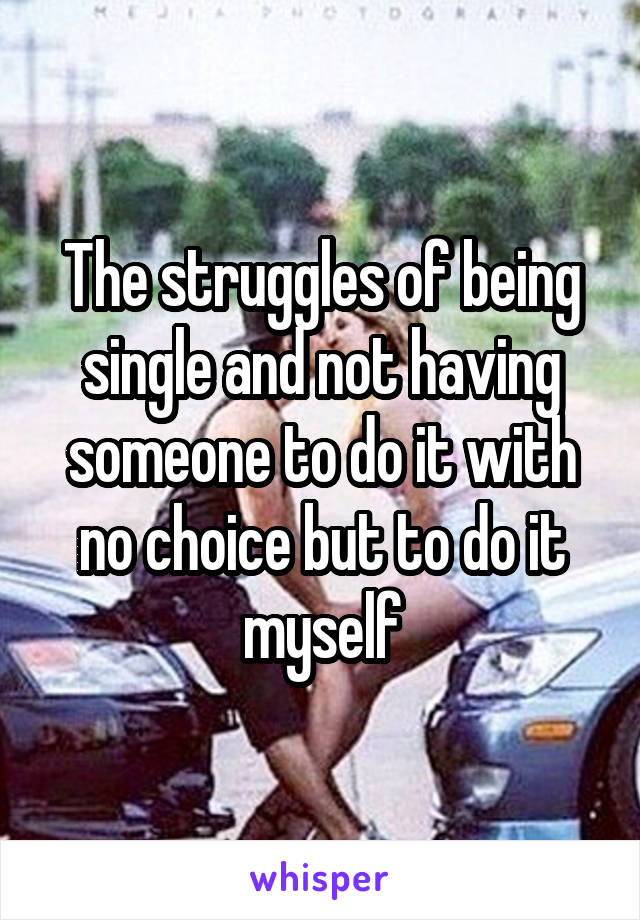 The struggles of being single and not having someone to do it with no choice but to do it myself