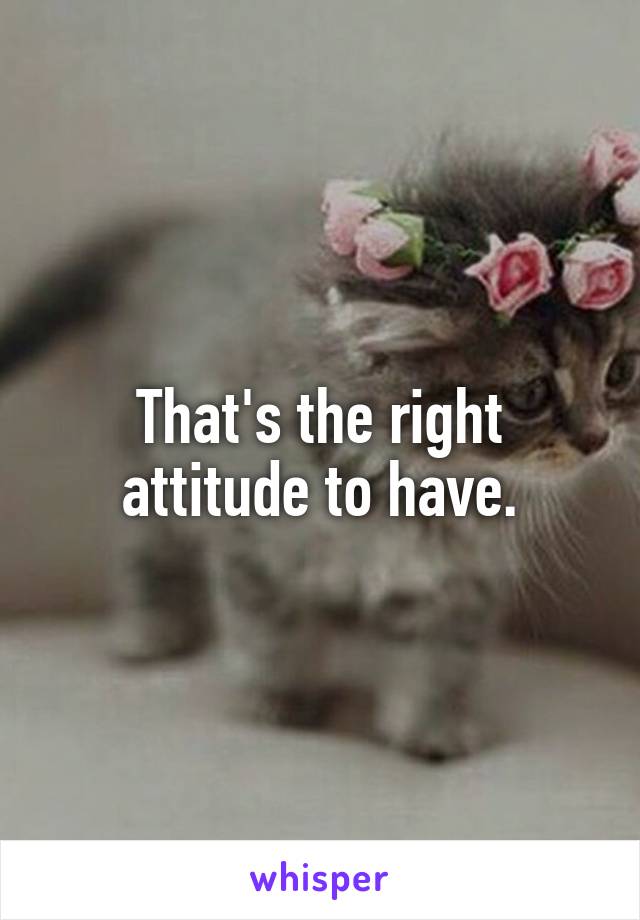That's the right attitude to have.