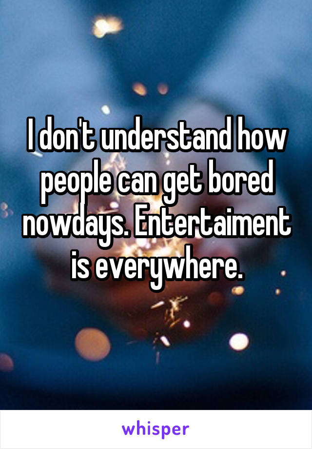 I don't understand how people can get bored nowdays. Entertaiment is everywhere.
