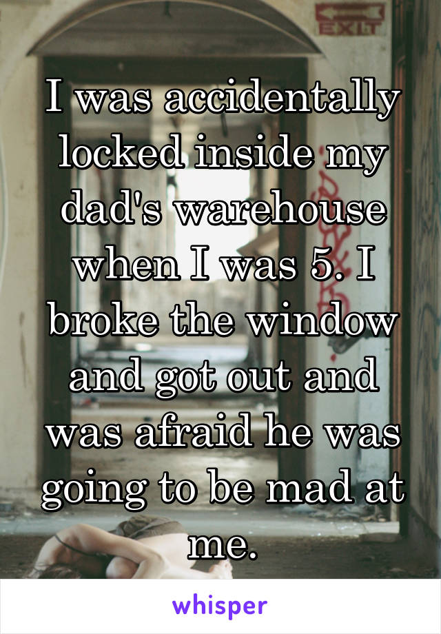 I was accidentally locked inside my dad's warehouse when I was 5. I broke the window and got out and was afraid he was going to be mad at me.