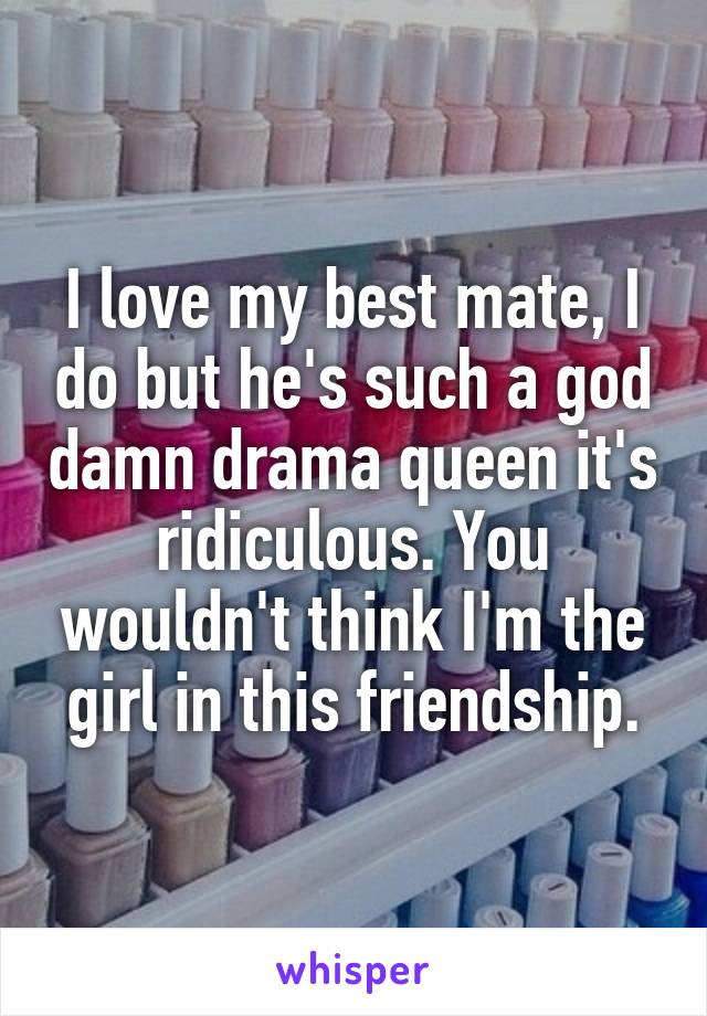 I love my best mate, I do but he's such a god damn drama queen it's ridiculous. You wouldn't think I'm the girl in this friendship.
