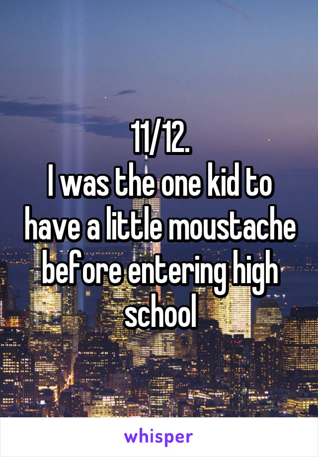 11/12.
I was the one kid to have a little moustache before entering high school