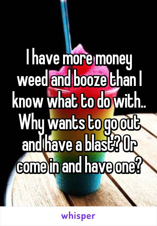 I have more money weed and booze than I know what to do with.. Why wants to go out and have a blast? Or come in and have one?
