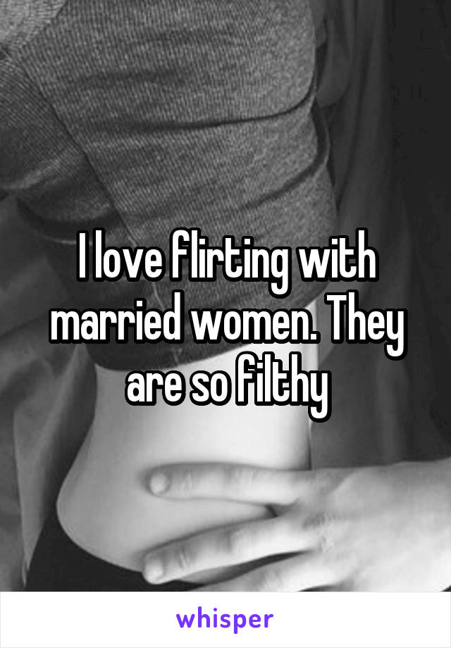 I love flirting with married women. They are so filthy