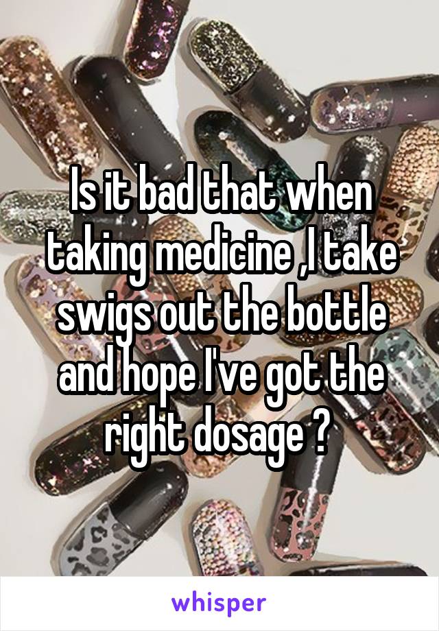 Is it bad that when taking medicine ,I take swigs out the bottle and hope I've got the right dosage ? 