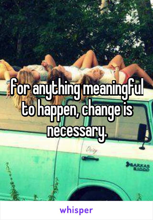 for anything meaningful to happen, change is necessary.