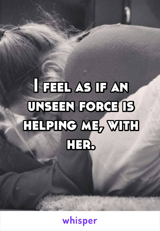 I feel as if an unseen force is helping me, with her.