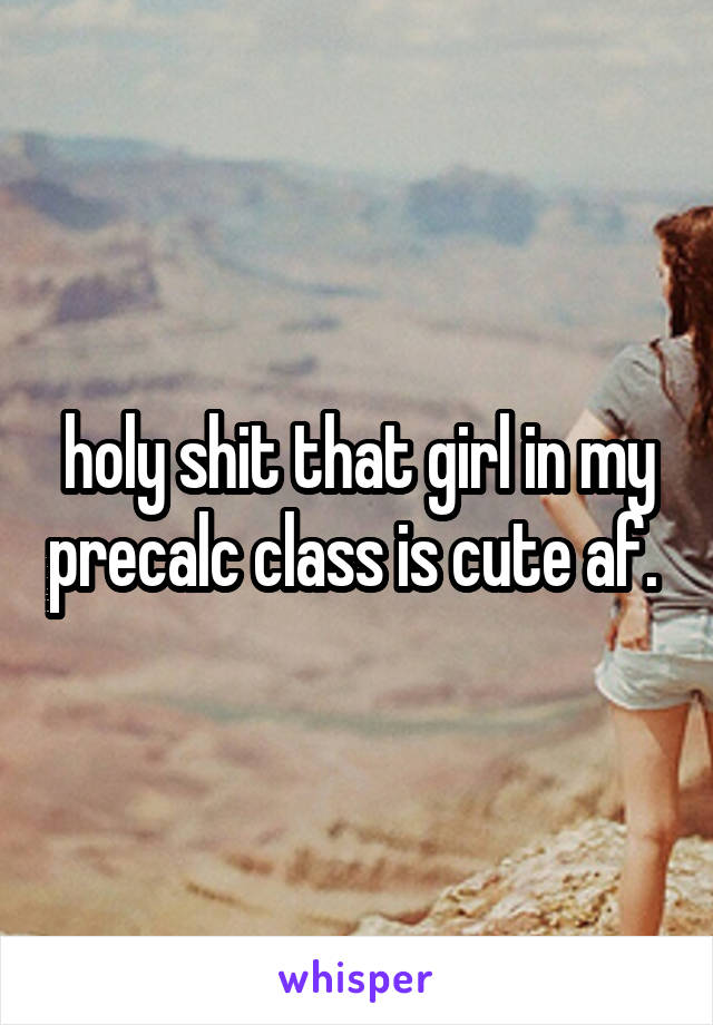 holy shit that girl in my precalc class is cute af. 