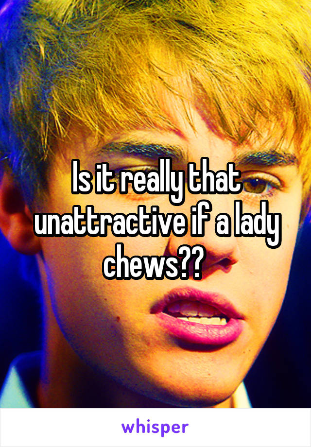 Is it really that unattractive if a lady chews?? 