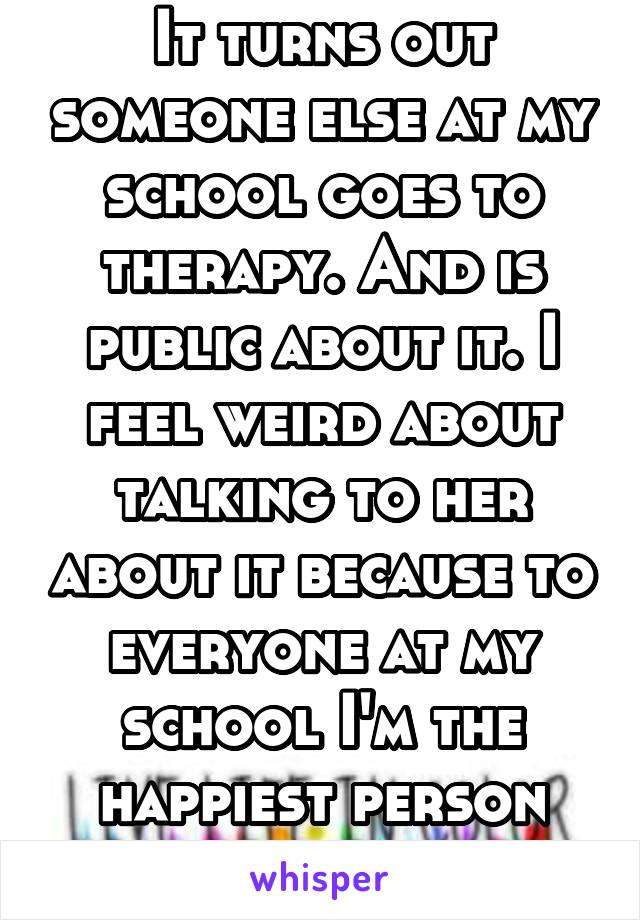 It turns out someone else at my school goes to therapy. And is public about it. I feel weird about talking to her about it because to everyone at my school I'm the happiest person alive.