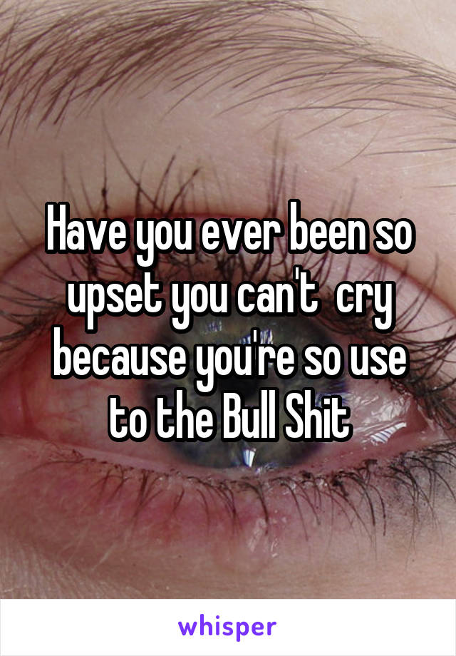 Have you ever been so upset you can't  cry because you're so use to the Bull Shit