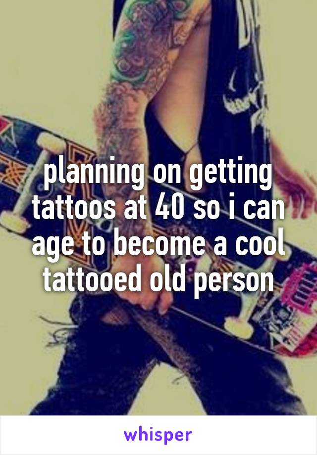 planning on getting tattoos at 40 so i can age to become a cool tattooed old person