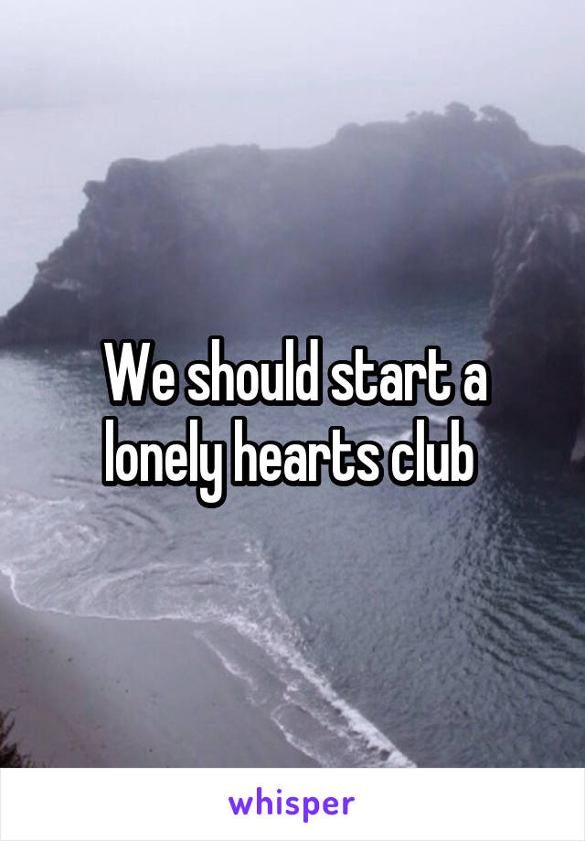 We should start a lonely hearts club 