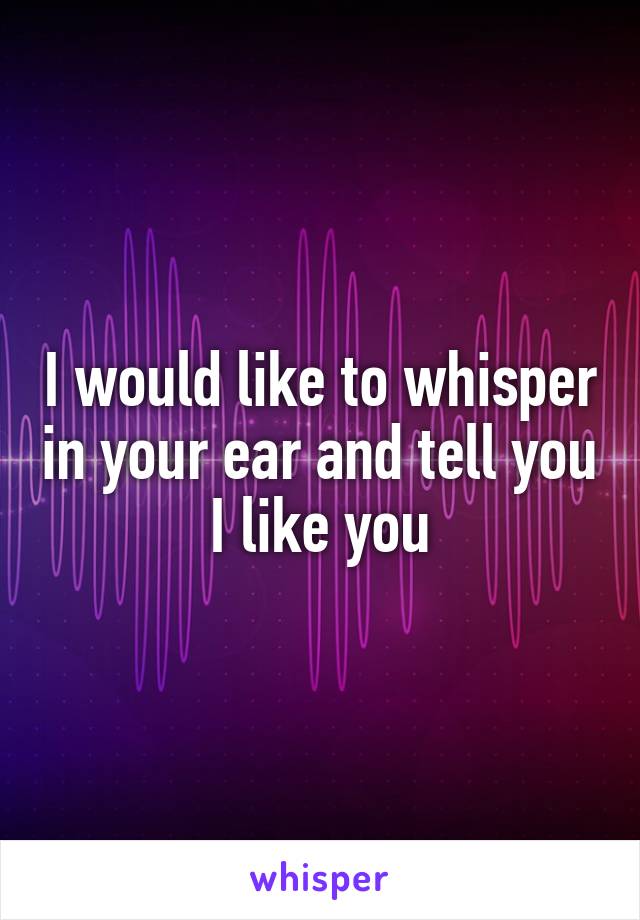 I would like to whisper in your ear and tell you I like you