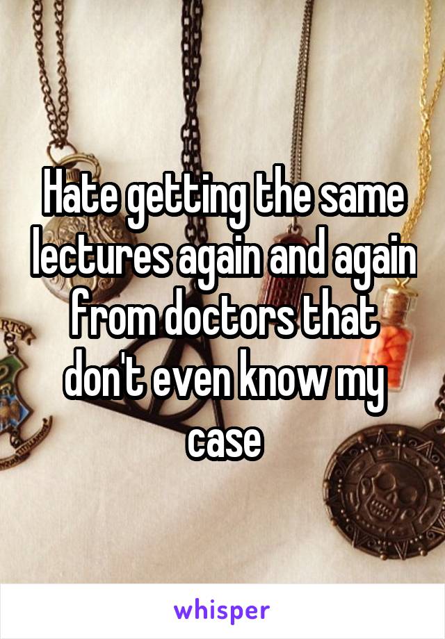 Hate getting the same lectures again and again from doctors that don't even know my case