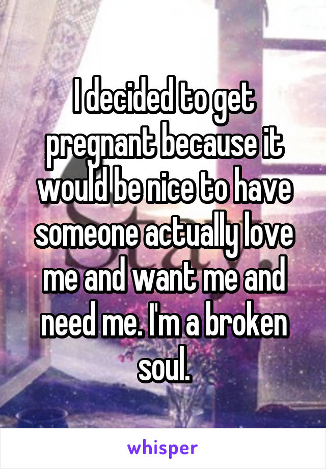 I decided to get pregnant because it would be nice to have someone actually love me and want me and need me. I'm a broken soul.