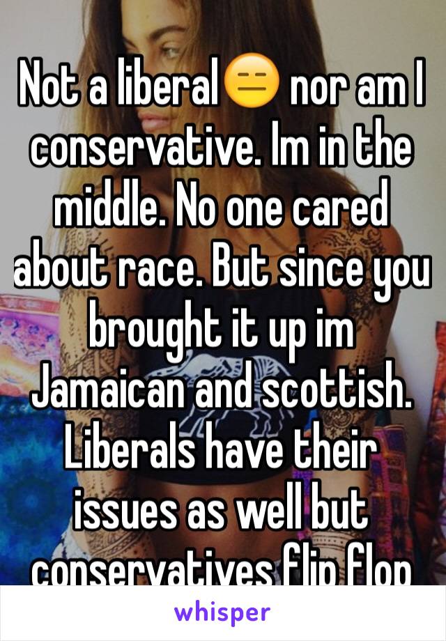Not a liberal😑 nor am I conservative. Im in the middle. No one cared about race. But since you brought it up im Jamaican and scottish.  Liberals have their issues as well but conservatives flip flop