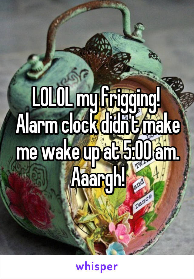 LOLOL my frigging!  Alarm clock didn't make me wake up at 5:00 am. Aaargh!