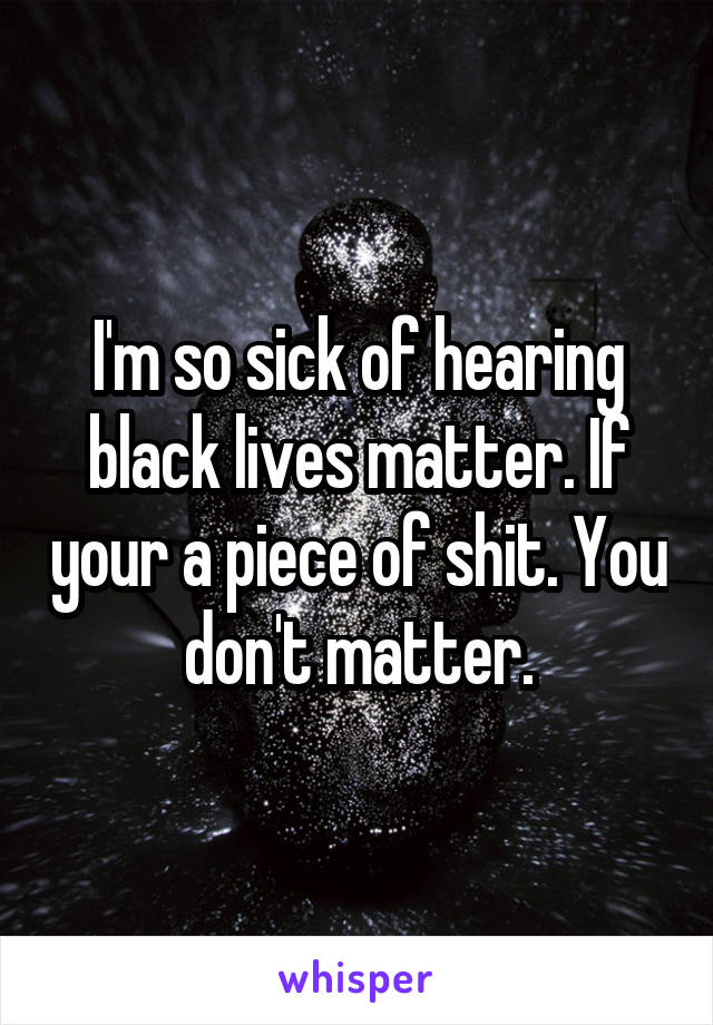 I'm so sick of hearing black lives matter. If your a piece of shit. You don't matter.