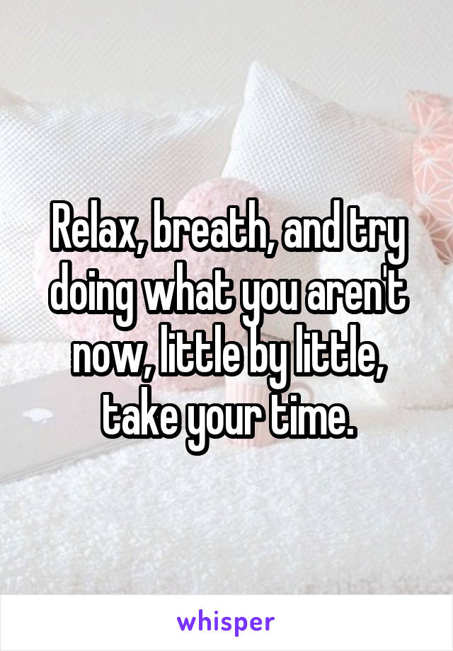 Relax, breath, and try doing what you aren't now, little by little, take your time.