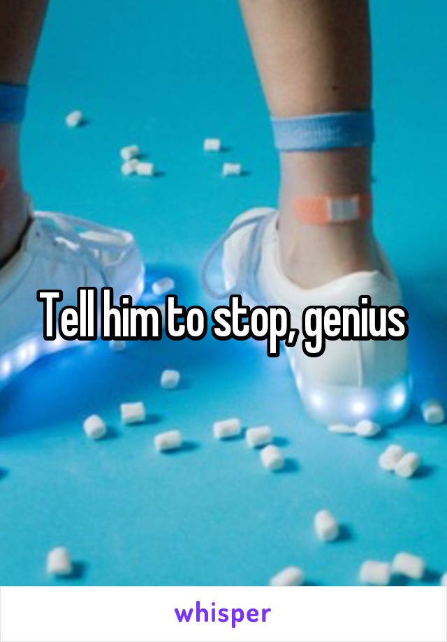 Tell him to stop, genius 