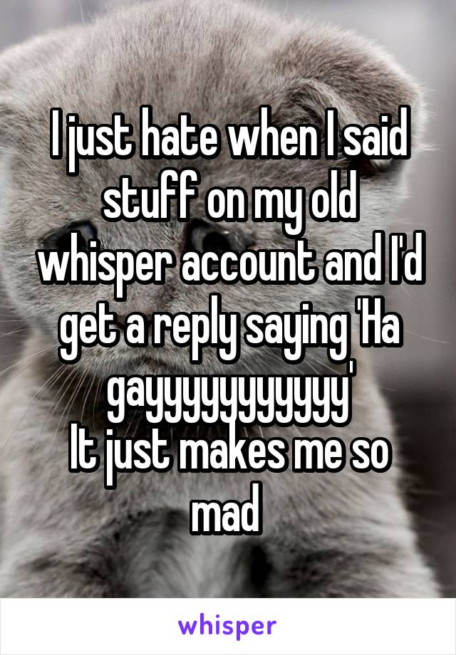 I just hate when I said stuff on my old whisper account and I'd get a reply saying 'Ha gayyyyyyyyyyy'
It just makes me so mad 